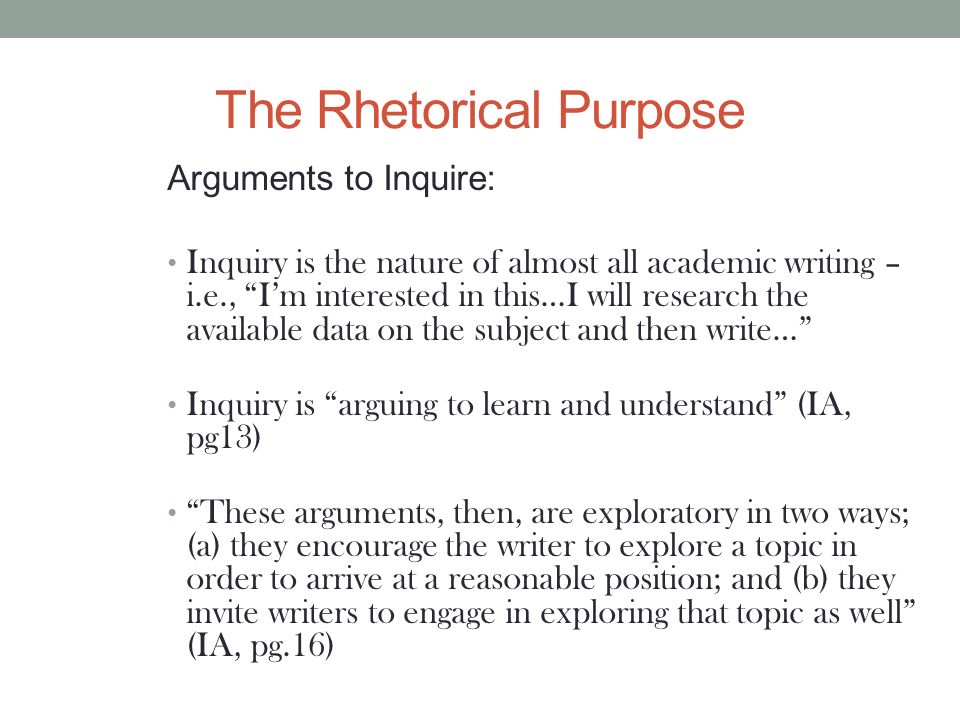 The Rhetorical Purpose Arguments to Inquire: Inquiry is the nature of almost all academic writing – i.e., I’m interested in this…I will research the available data on the subject and then write… Inquiry is arguing to learn and understand (IA, pg13) These arguments, then, are exploratory in two ways; (a) they encourage the writer to explore a topic in order to arrive at a reasonable position; and (b) they invite writers to engage in exploring that topic as well (IA, pg.16)