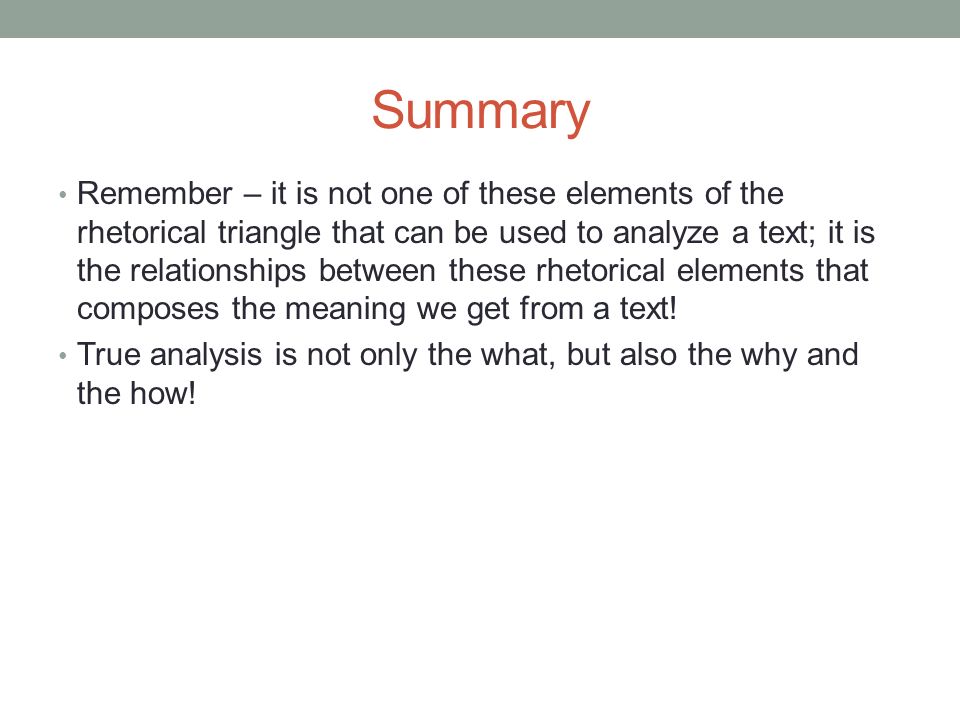 Summary Remember – it is not one of these elements of the rhetorical triangle that can be used to analyze a text; it is the relationships between these rhetorical elements that composes the meaning we get from a text.