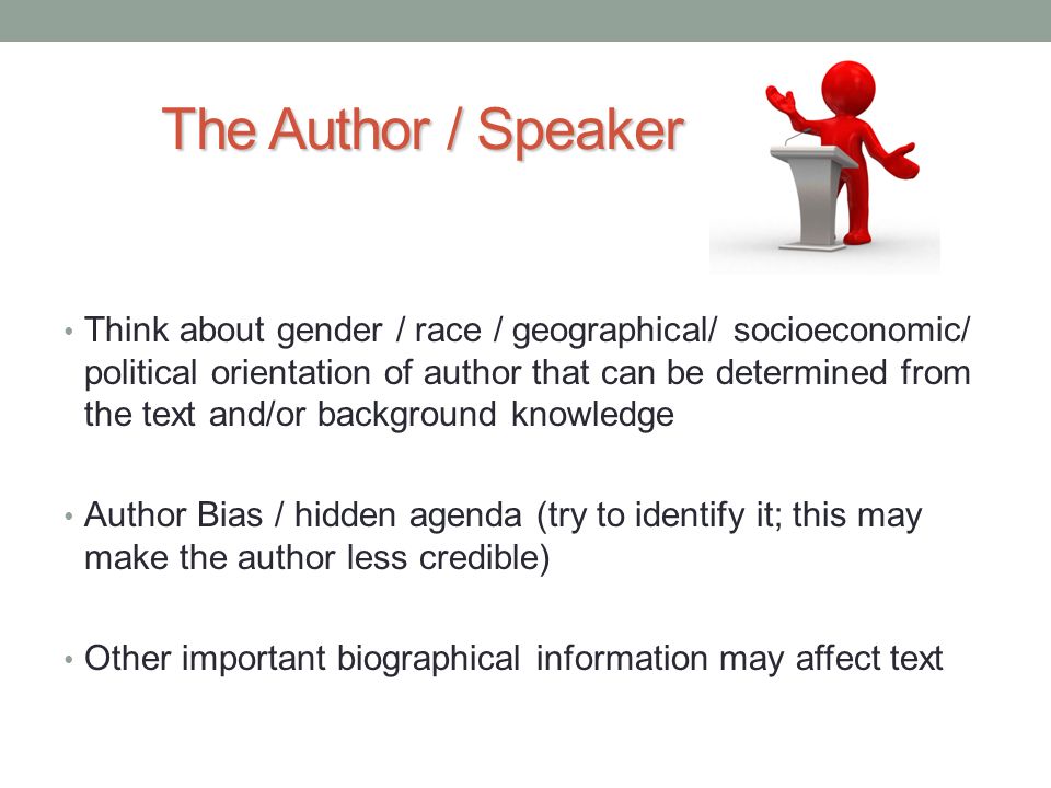 The Author / Speaker Think about gender / race / geographical/ socioeconomic/ political orientation of author that can be determined from the text and/or background knowledge Author Bias / hidden agenda (try to identify it; this may make the author less credible) Other important biographical information may affect text