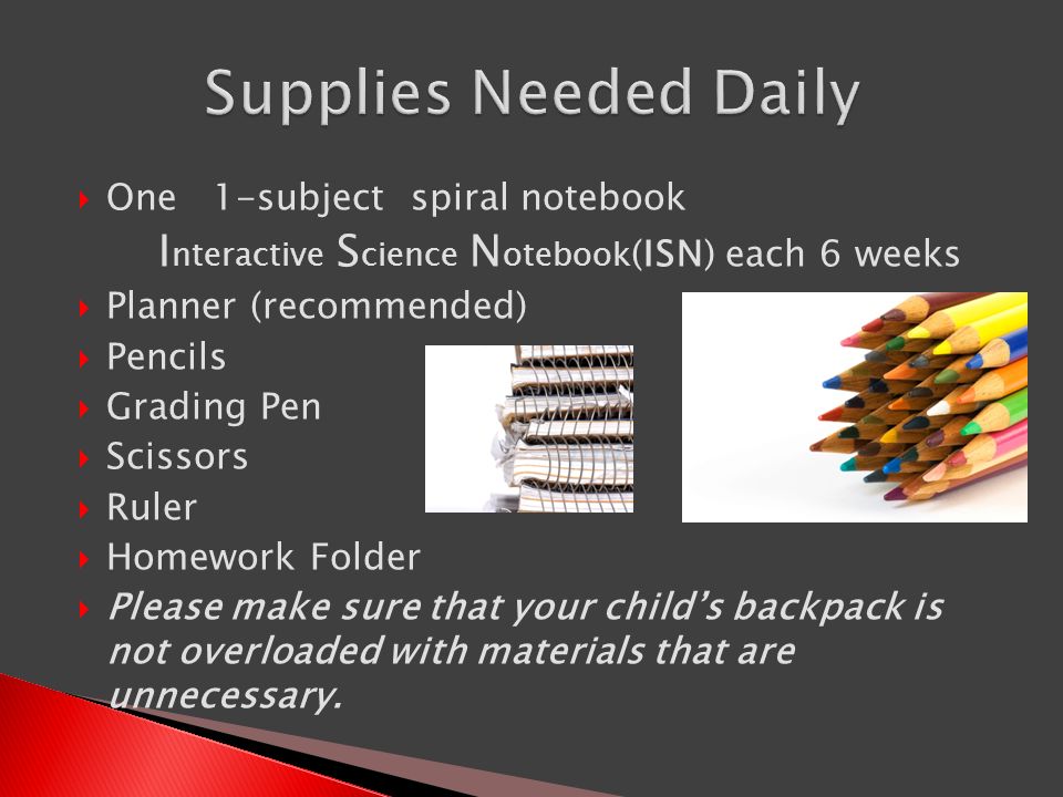  One 1-subject spiral notebook I nteractive S cience N otebook (ISN) each 6 weeks  Planner (recommended)  Pencils  Grading Pen  Scissors  Ruler  Homework Folder  Please make sure that your child’s backpack is not overloaded with materials that are unnecessary.