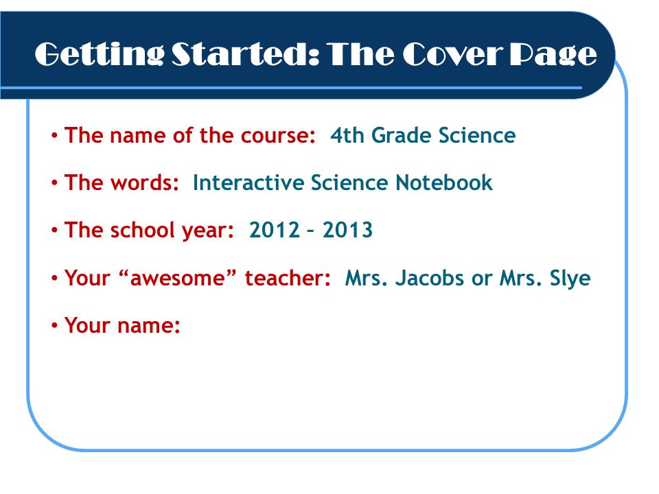 Getting Started: The Cover Page The name of the course: 4th Grade Science The words: Interactive Science Notebook The school year: 2012 – 2013 Your awesome teacher: Mrs.