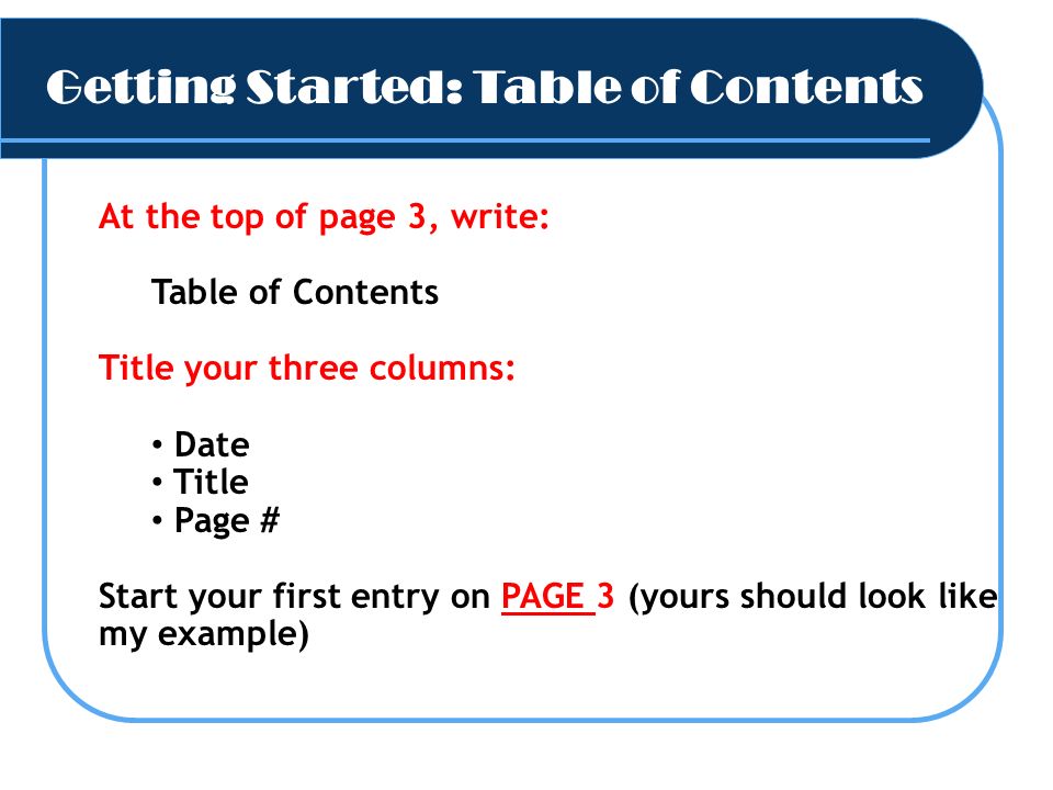 Getting Started: Table of Contents 54 3 At the top of page 3, write: Table of Contents Title your three columns: Date Title Page # Start your first entry on PAGE 3 (yours should look like my example)
