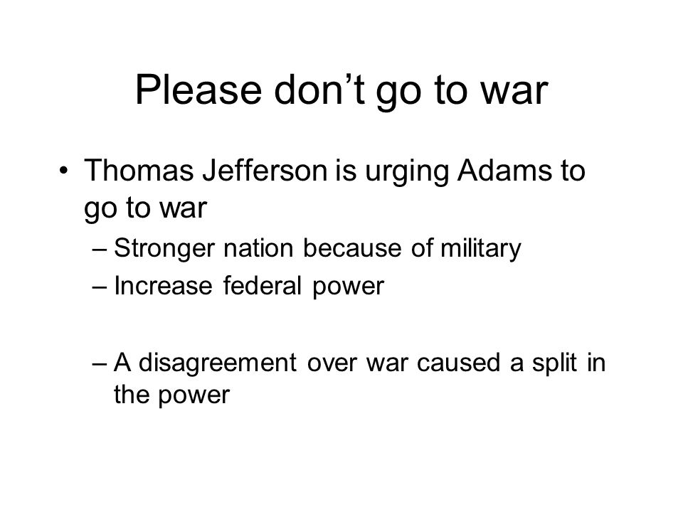 Please don’t go to war Thomas Jefferson is urging Adams to go to war –Stronger nation because of military –Increase federal power –A disagreement over war caused a split in the power