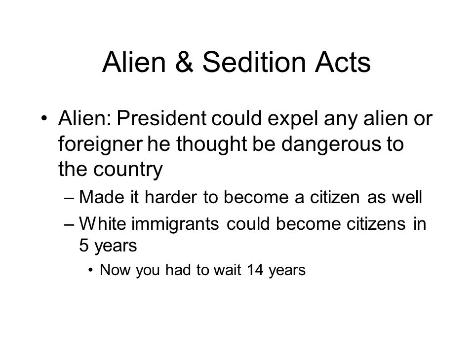 Alien & Sedition Acts Alien: President could expel any alien or foreigner he thought be dangerous to the country –Made it harder to become a citizen as well –White immigrants could become citizens in 5 years Now you had to wait 14 years