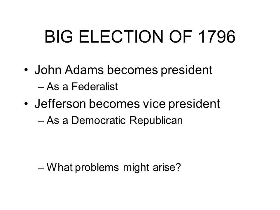 BIG ELECTION OF 1796 John Adams becomes president –As a Federalist Jefferson becomes vice president –As a Democratic Republican –What problems might arise