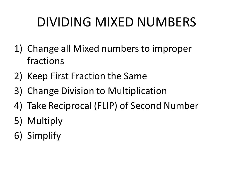 DIVIDING MIXED NUMBERS 1)Change all Mixed numbers to improper fractions 2)Keep First Fraction the Same 3)Change Division to Multiplication 4)Take Reciprocal (FLIP) of Second Number 5)Multiply 6)Simplify
