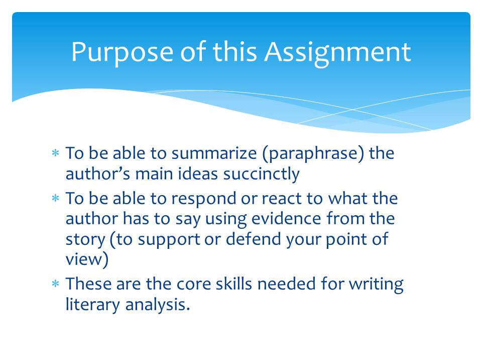  To be able to summarize (paraphrase) the author’s main ideas succinctly  To be able to respond or react to what the author has to say using evidence from the story (to support or defend your point of view)  These are the core skills needed for writing literary analysis.