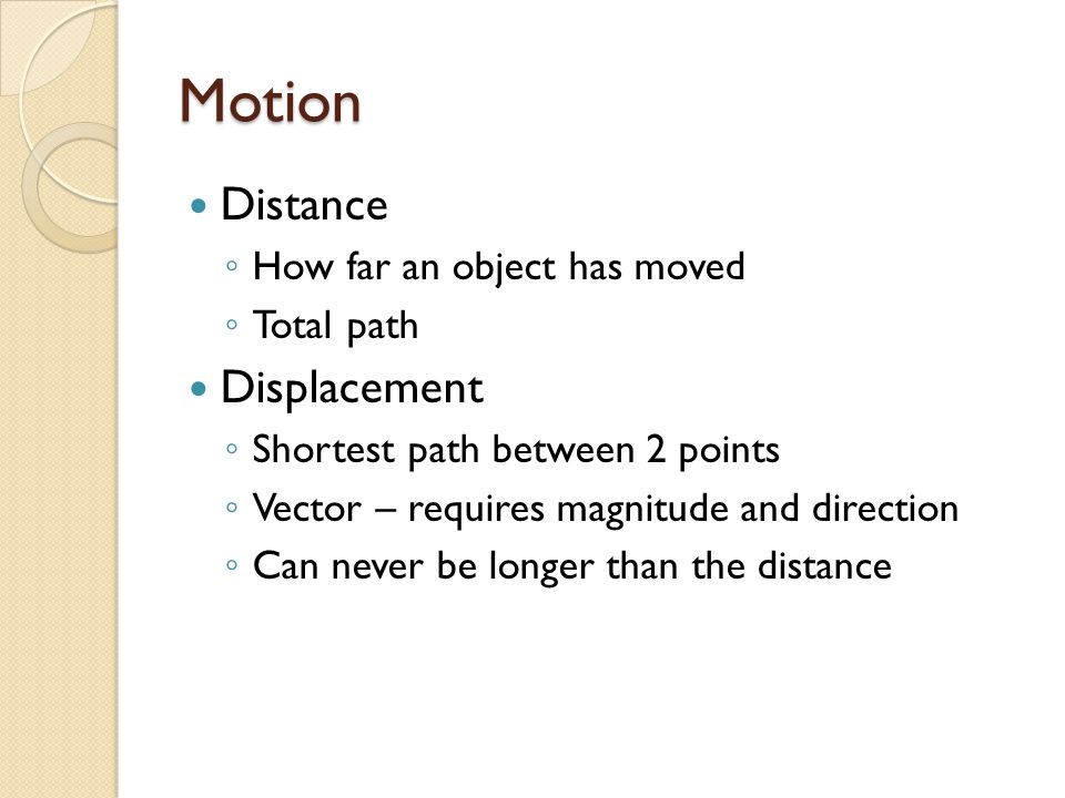 Motion Distance ◦ How far an object has moved ◦ Total path Displacement ◦ Shortest path between 2 points ◦ Vector – requires magnitude and direction ◦ Can never be longer than the distance