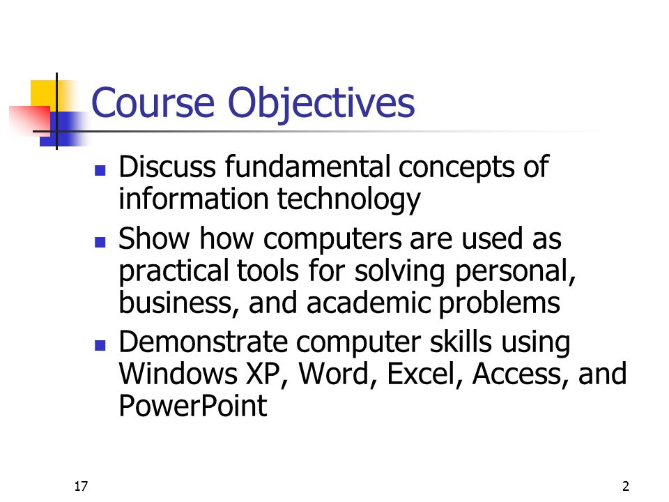 2 Course Objectives Discuss fundamental concepts of information technology Show how computers are used as practical tools for solving personal, business, and academic problems Demonstrate computer skills using Windows XP, Word, Excel, Access, and PowerPoint