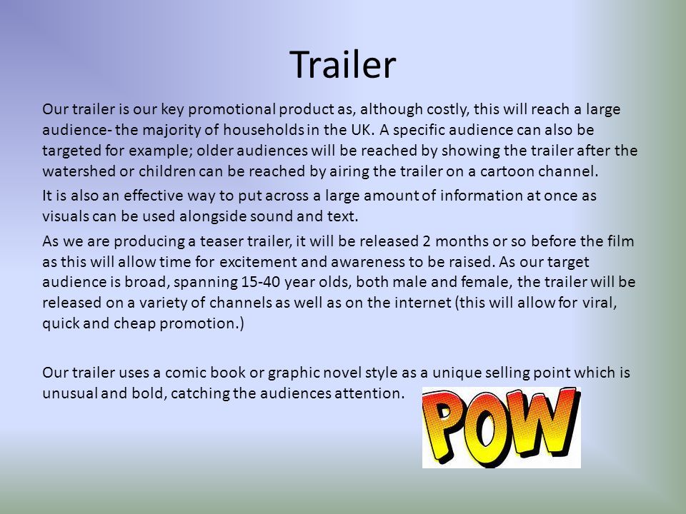 Trailer Our trailer is our key promotional product as, although costly, this will reach a large audience- the majority of households in the UK.