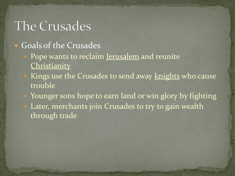 Goals of the Crusades Pope wants to reclaim Jerusalem and reunite Christianity Kings use the Crusades to send away knights who cause trouble Younger sons hope to earn land or win glory by fighting Later, merchants join Crusades to try to gain wealth through trade