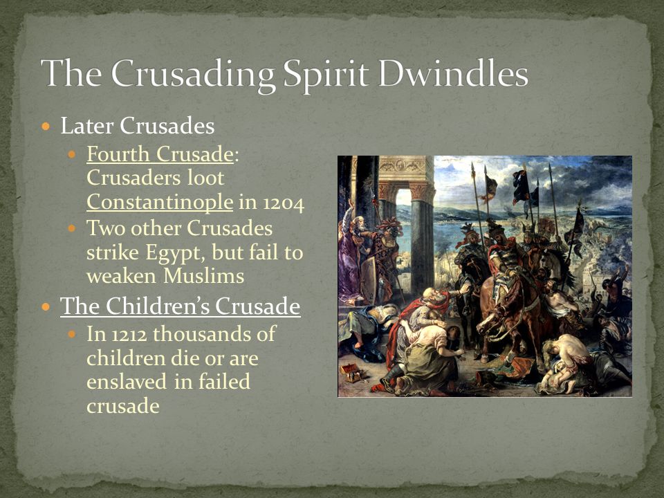 Later Crusades Fourth Crusade: Crusaders loot Constantinople in 1204 Two other Crusades strike Egypt, but fail to weaken Muslims The Children’s Crusade In 1212 thousands of children die or are enslaved in failed crusade