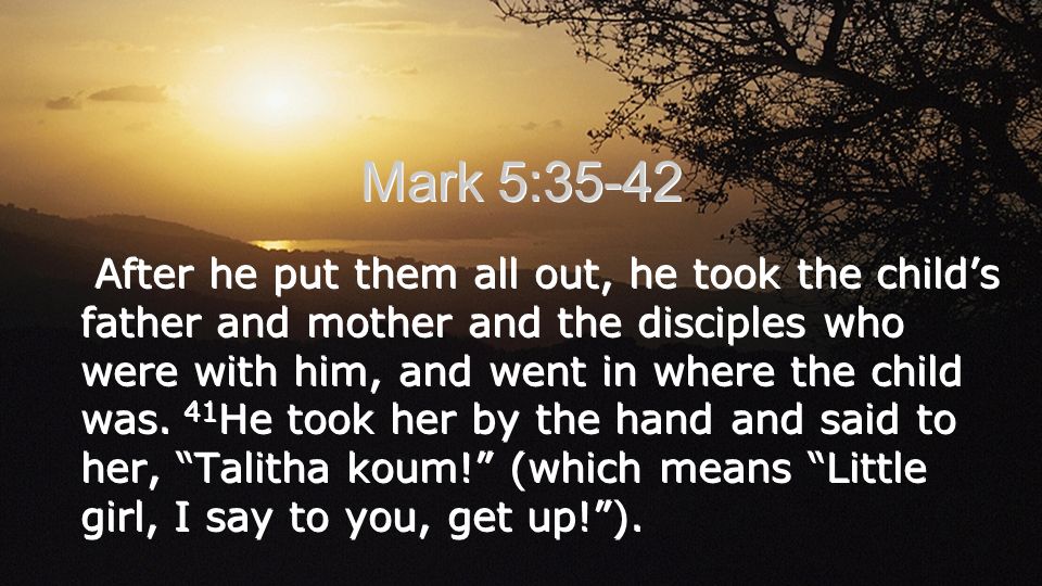 Mark 5:35-42 After he put them all out, he took the child’s father and mother and the disciples who were with him, and went in where the child was.