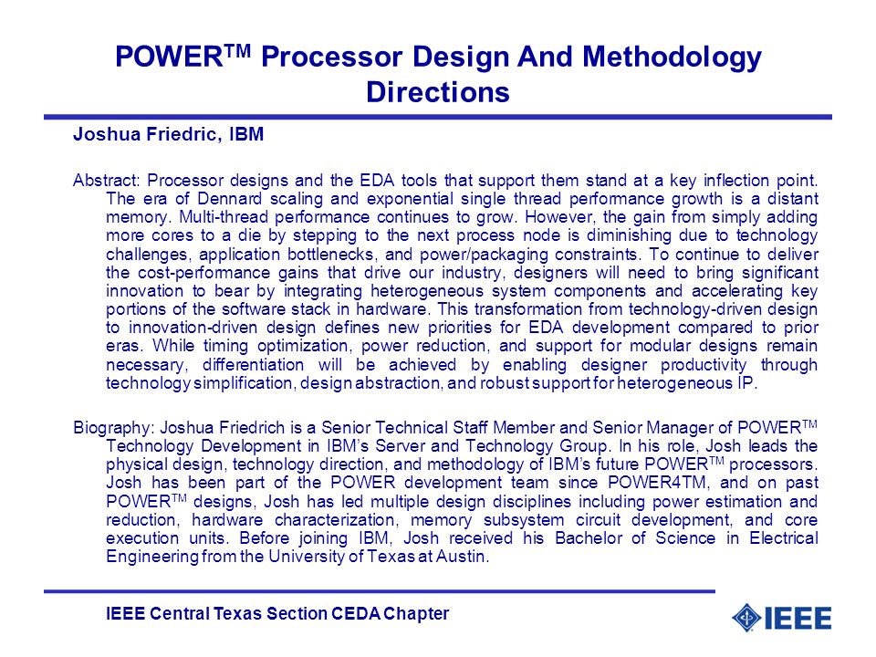 IEEE Central Texas Section CEDA Chapter POWER TM Processor Design And Methodology Directions Joshua Friedric, IBM Abstract: Processor designs and the EDA tools that support them stand at a key inflection point.