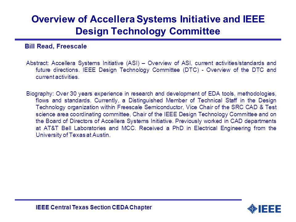 IEEE Central Texas Section CEDA Chapter Overview of Accellera Systems Initiative and IEEE Design Technology Committee Bill Read, Freescale Abstract: Accellera Systems Initiative (ASI) – Overview of ASI, current activities/standards and future directions.
