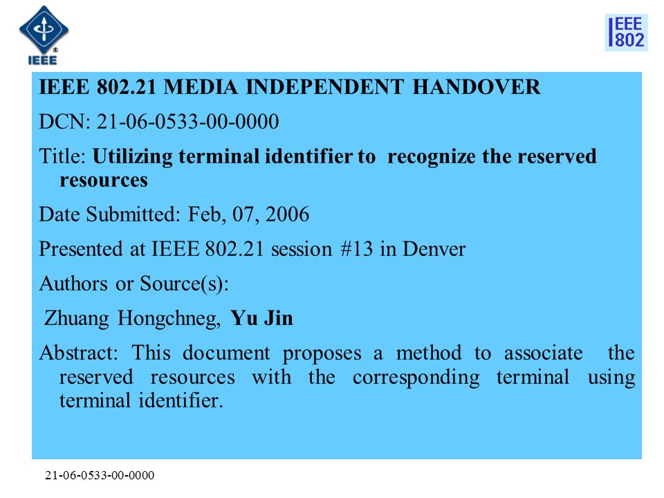 IEEE MEDIA INDEPENDENT HANDOVER DCN: Title: Utilizing terminal identifier to recognize the reserved resources Date Submitted: Feb, 07, 2006 Presented at IEEE session #13 in Denver Authors or Source(s): Zhuang Hongchneg, Yu Jin Abstract: This document proposes a method to associate the reserved resources with the corresponding terminal using terminal identifier.
