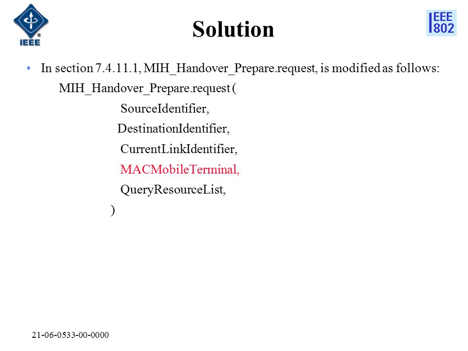 Solution In section , MIH_Handover_Prepare.request, is modified as follows: MIH_Handover_Prepare.request ( SourceIdentifier, DestinationIdentifier, CurrentLinkIdentifier, MACMobileTerminal, QueryResourceList, )