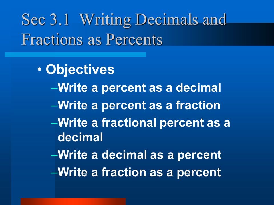 Sec 3.1 Writing Decimals and Fractions as Percents Objectives –Write a percent as a decimal –Write a percent as a fraction –Write a fractional percent as a decimal –Write a decimal as a percent –Write a fraction as a percent