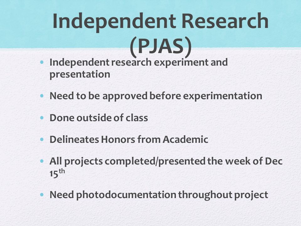 Independent Research (PJAS) Independent research experiment and presentation Need to be approved before experimentation Done outside of class Delineates Honors from Academic All projects completed/presented the week of Dec 15 th Need photodocumentation throughout project
