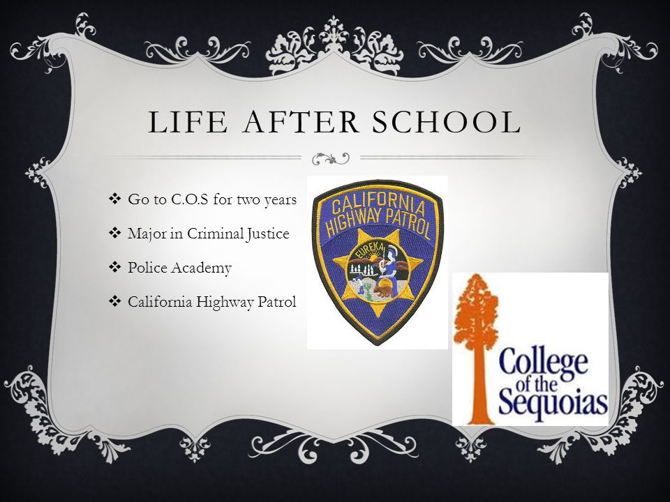 LIFE AFTER SCHOOL  Go to C.O.S for two years  Major in Criminal Justice  Police Academy  California Highway Patrol