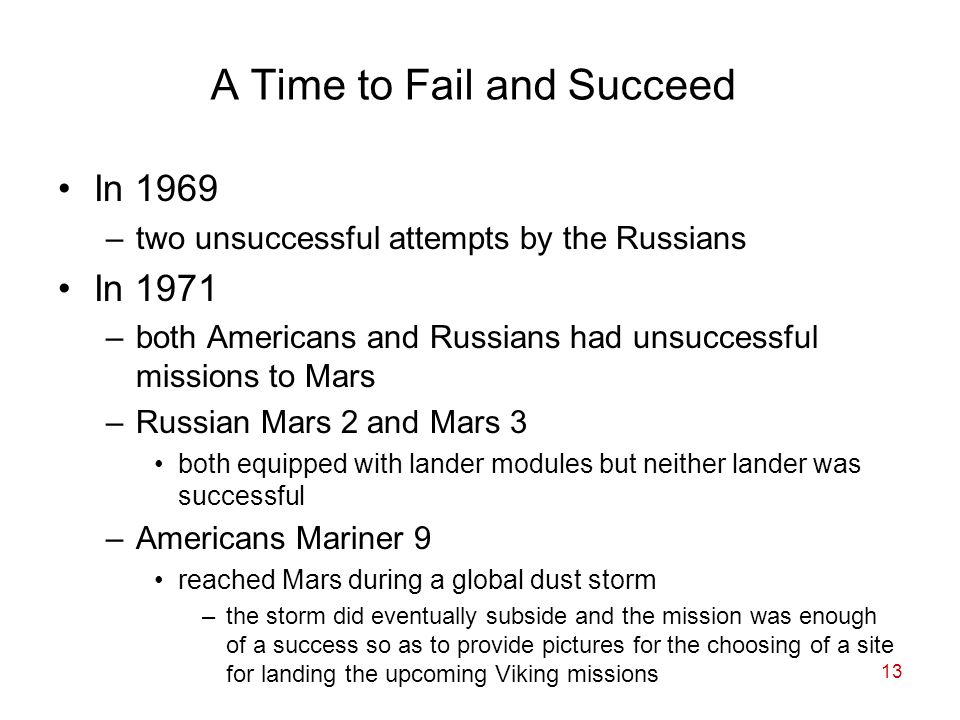 13 A Time to Fail and Succeed In 1969 –two unsuccessful attempts by the Russians In 1971 –both Americans and Russians had unsuccessful missions to Mars –Russian Mars 2 and Mars 3 both equipped with lander modules but neither lander was successful –Americans Mariner 9 reached Mars during a global dust storm –the storm did eventually subside and the mission was enough of a success so as to provide pictures for the choosing of a site for landing the upcoming Viking missions