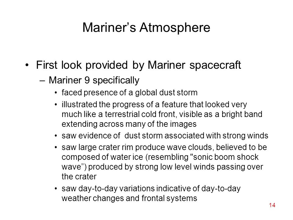14 Mariner’s Atmosphere First look provided by Mariner spacecraft –Mariner 9 specifically faced presence of a global dust storm illustrated the progress of a feature that looked very much like a terrestrial cold front, visible as a bright band extending across many of the images saw evidence of dust storm associated with strong winds saw large crater rim produce wave clouds, believed to be composed of water ice (resembling sonic boom shock wave ) produced by strong low level winds passing over the crater saw day-to-day variations indicative of day-to-day weather changes and frontal systems