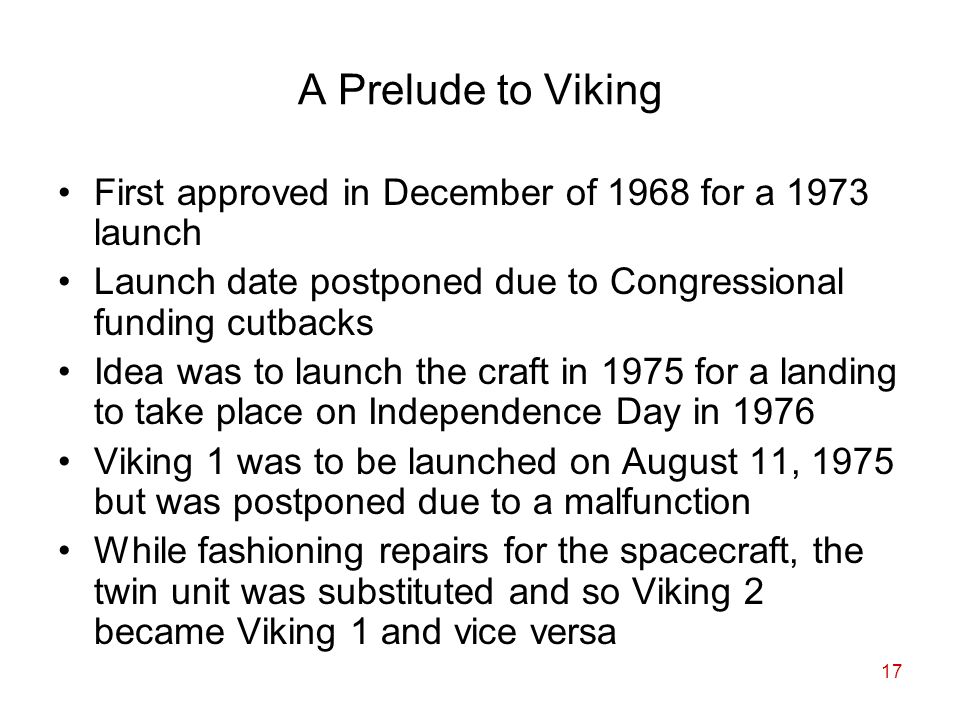 17 A Prelude to Viking First approved in December of 1968 for a 1973 launch Launch date postponed due to Congressional funding cutbacks Idea was to launch the craft in 1975 for a landing to take place on Independence Day in 1976 Viking 1 was to be launched on August 11, 1975 but was postponed due to a malfunction While fashioning repairs for the spacecraft, the twin unit was substituted and so Viking 2 became Viking 1 and vice versa