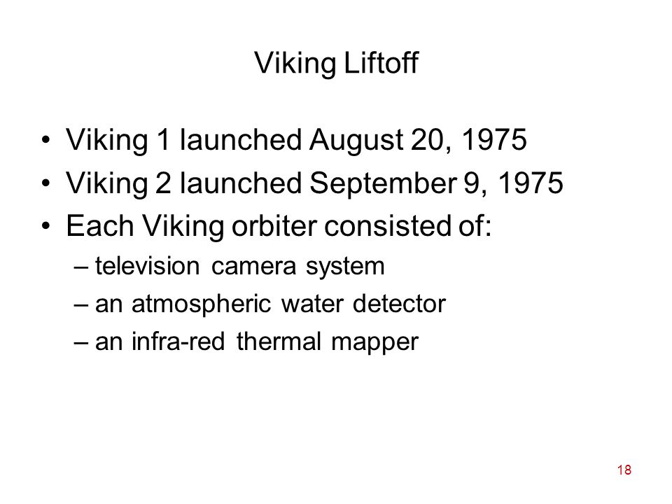 18 Viking Liftoff Viking 1 launched August 20, 1975 Viking 2 launched September 9, 1975 Each Viking orbiter consisted of: –television camera system –an atmospheric water detector –an infra-red thermal mapper