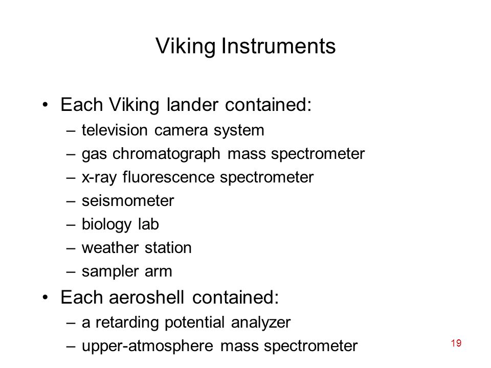 19 Viking Instruments Each Viking lander contained: –television camera system –gas chromatograph mass spectrometer –x-ray fluorescence spectrometer –seismometer –biology lab –weather station –sampler arm Each aeroshell contained: –a retarding potential analyzer –upper-atmosphere mass spectrometer