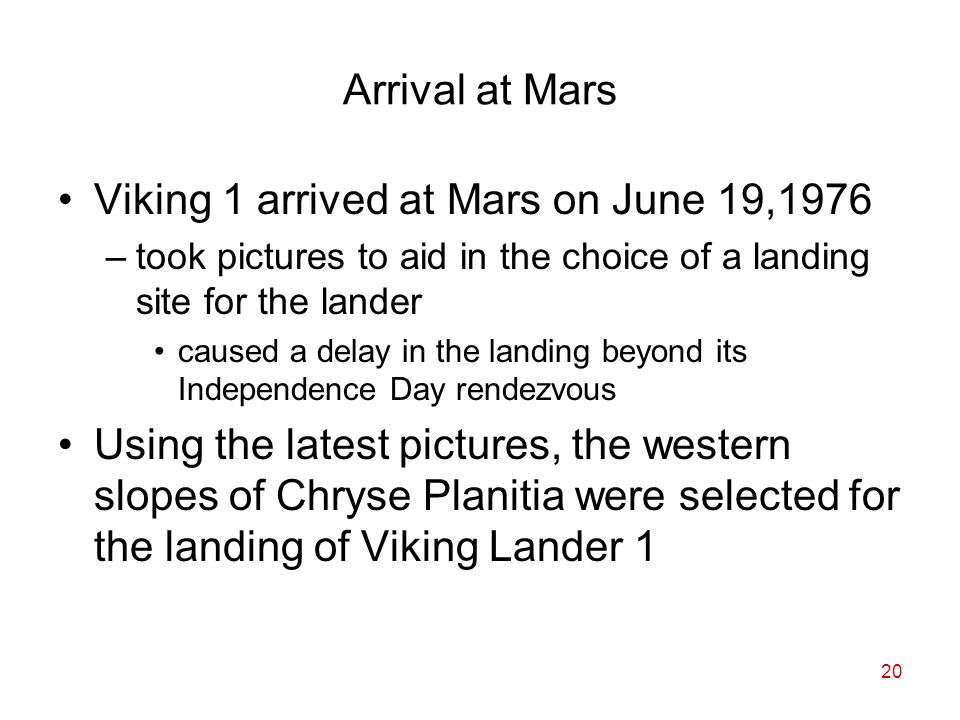 20 Arrival at Mars Viking 1 arrived at Mars on June 19,1976 –took pictures to aid in the choice of a landing site for the lander caused a delay in the landing beyond its Independence Day rendezvous Using the latest pictures, the western slopes of Chryse Planitia were selected for the landing of Viking Lander 1