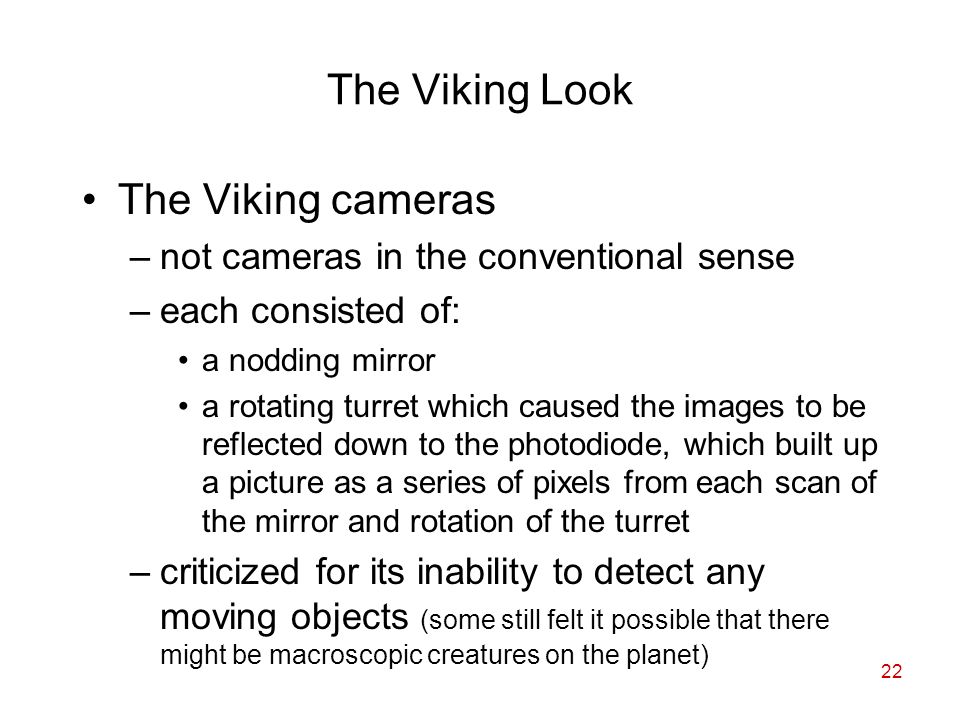 22 The Viking Look The Viking cameras –not cameras in the conventional sense –each consisted of: a nodding mirror a rotating turret which caused the images to be reflected down to the photodiode, which built up a picture as a series of pixels from each scan of the mirror and rotation of the turret –criticized for its inability to detect any moving objects (some still felt it possible that there might be macroscopic creatures on the planet)