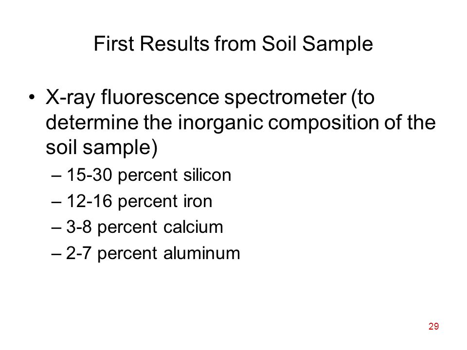 29 First Results from Soil Sample X-ray fluorescence spectrometer (to determine the inorganic composition of the soil sample) –15-30 percent silicon –12-16 percent iron –3-8 percent calcium –2-7 percent aluminum