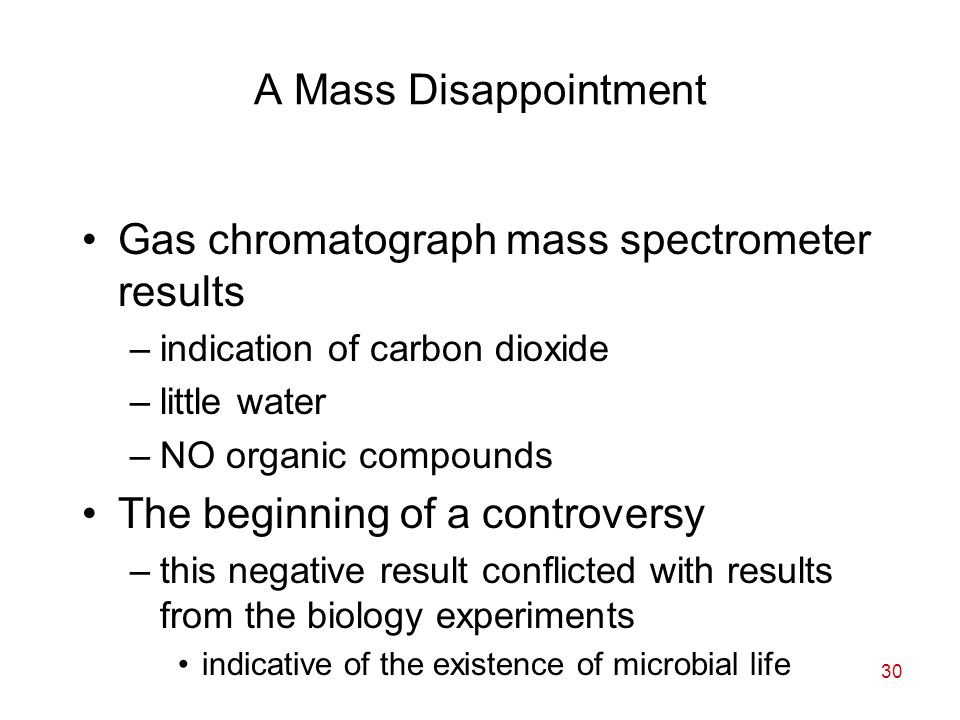 30 A Mass Disappointment Gas chromatograph mass spectrometer results –indication of carbon dioxide –little water –NO organic compounds The beginning of a controversy –this negative result conflicted with results from the biology experiments indicative of the existence of microbial life
