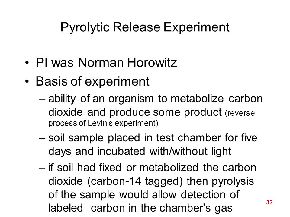 32 Pyrolytic Release Experiment PI was Norman Horowitz Basis of experiment –ability of an organism to metabolize carbon dioxide and produce some product (reverse process of Levin s experiment) –soil sample placed in test chamber for five days and incubated with/without light –if soil had fixed or metabolized the carbon dioxide (carbon-14 tagged) then pyrolysis of the sample would allow detection of labeled carbon in the chamber’s gas