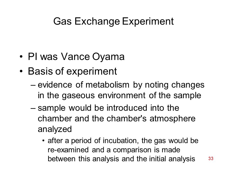 33 Gas Exchange Experiment PI was Vance Oyama Basis of experiment –evidence of metabolism by noting changes in the gaseous environment of the sample –sample would be introduced into the chamber and the chamber s atmosphere analyzed after a period of incubation, the gas would be re-examined and a comparison is made between this analysis and the initial analysis