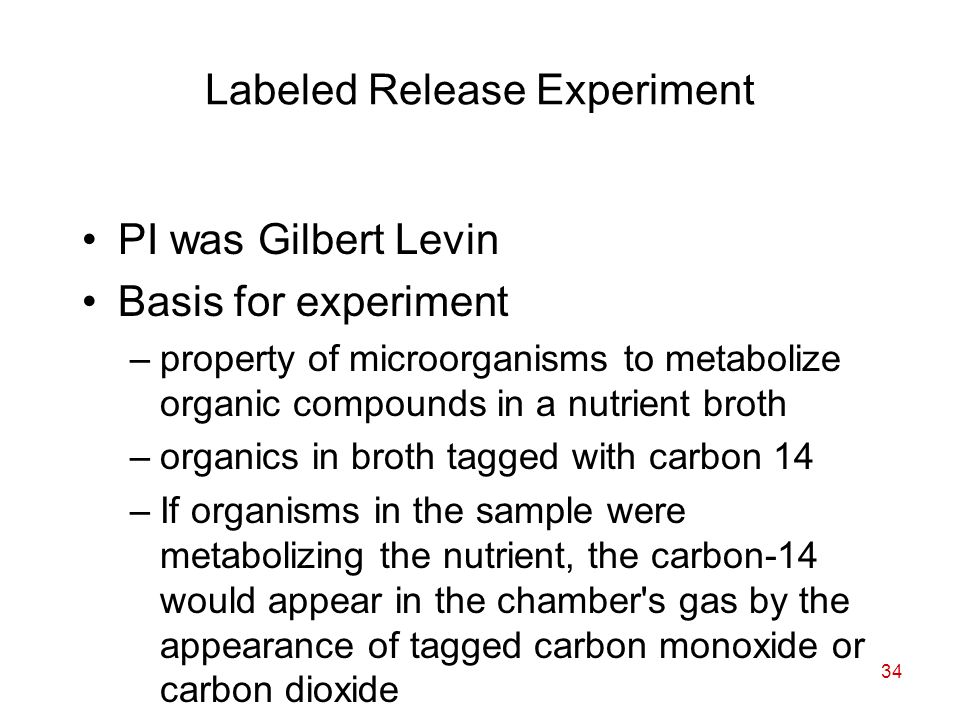 34 Labeled Release Experiment PI was Gilbert Levin Basis for experiment –property of microorganisms to metabolize organic compounds in a nutrient broth –organics in broth tagged with carbon 14 –If organisms in the sample were metabolizing the nutrient, the carbon-14 would appear in the chamber s gas by the appearance of tagged carbon monoxide or carbon dioxide