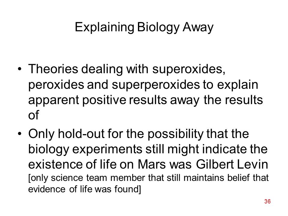 36 Explaining Biology Away Theories dealing with superoxides, peroxides and superperoxides to explain apparent positive results away the results of Only hold-out for the possibility that the biology experiments still might indicate the existence of life on Mars was Gilbert Levin [only science team member that still maintains belief that evidence of life was found]