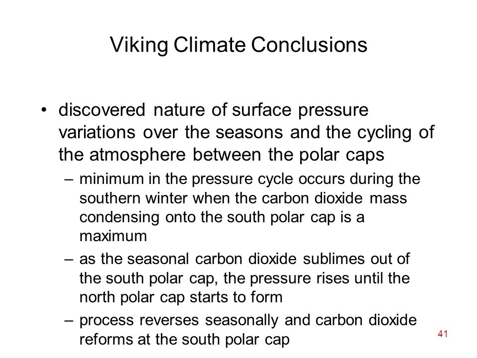 41 Viking Climate Conclusions discovered nature of surface pressure variations over the seasons and the cycling of the atmosphere between the polar caps –minimum in the pressure cycle occurs during the southern winter when the carbon dioxide mass condensing onto the south polar cap is a maximum –as the seasonal carbon dioxide sublimes out of the south polar cap, the pressure rises until the north polar cap starts to form –process reverses seasonally and carbon dioxide reforms at the south polar cap