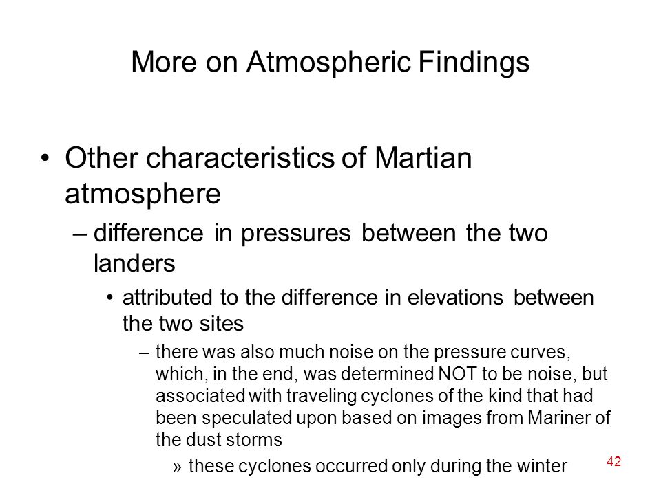 42 More on Atmospheric Findings Other characteristics of Martian atmosphere –difference in pressures between the two landers attributed to the difference in elevations between the two sites –there was also much noise on the pressure curves, which, in the end, was determined NOT to be noise, but associated with traveling cyclones of the kind that had been speculated upon based on images from Mariner of the dust storms »these cyclones occurred only during the winter