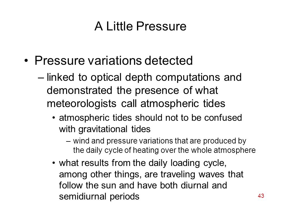 43 A Little Pressure Pressure variations detected –linked to optical depth computations and demonstrated the presence of what meteorologists call atmospheric tides atmospheric tides should not to be confused with gravitational tides –wind and pressure variations that are produced by the daily cycle of heating over the whole atmosphere what results from the daily loading cycle, among other things, are traveling waves that follow the sun and have both diurnal and semidiurnal periods