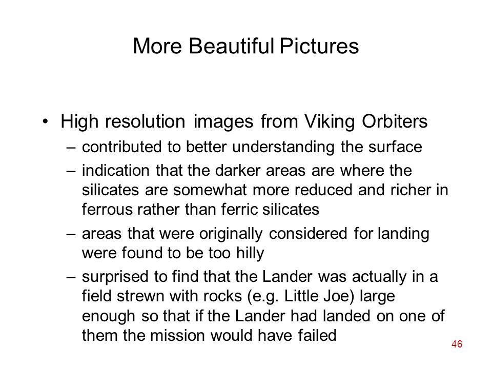 46 More Beautiful Pictures High resolution images from Viking Orbiters –contributed to better understanding the surface –indication that the darker areas are where the silicates are somewhat more reduced and richer in ferrous rather than ferric silicates –areas that were originally considered for landing were found to be too hilly –surprised to find that the Lander was actually in a field strewn with rocks (e.g.