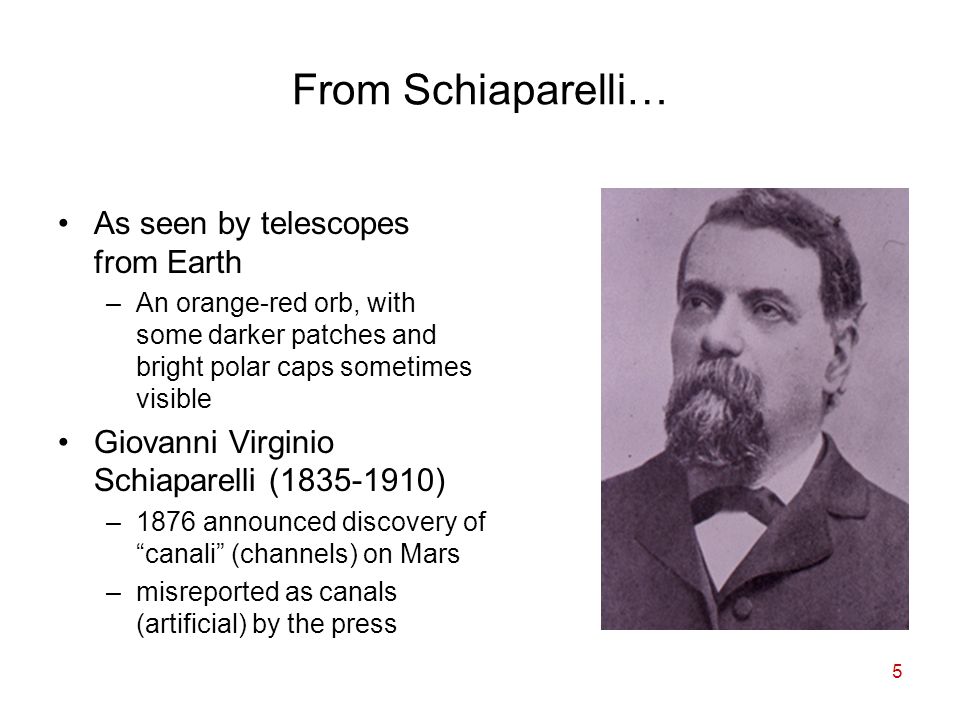 5 From Schiaparelli… As seen by telescopes from Earth –An orange-red orb, with some darker patches and bright polar caps sometimes visible Giovanni Virginio Schiaparelli ( ) –1876 announced discovery of canali (channels) on Mars –misreported as canals (artificial) by the press