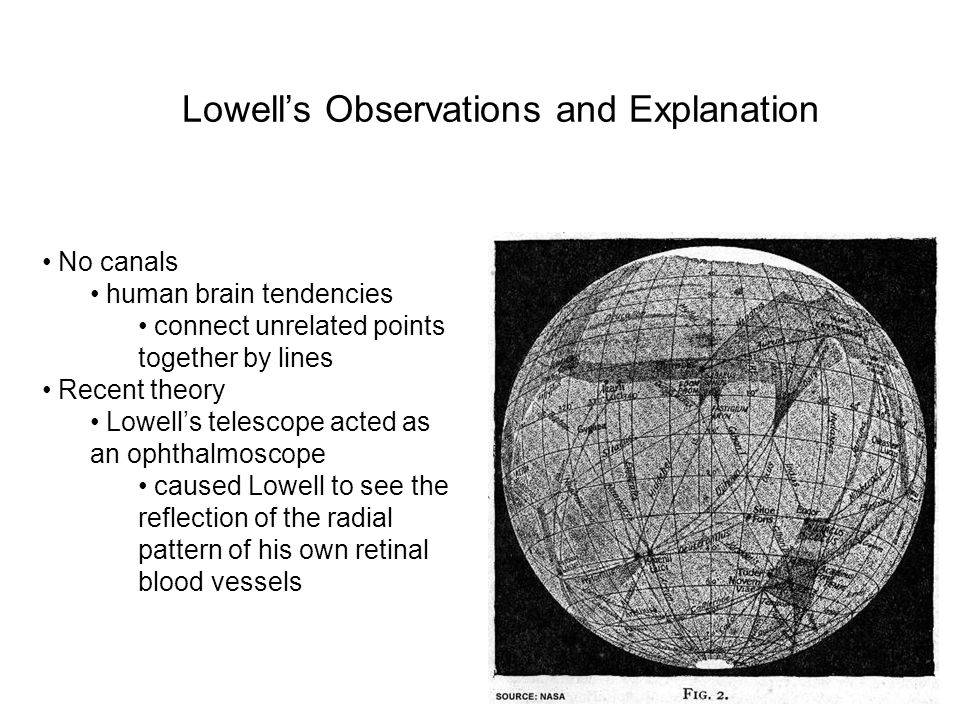 7 Lowell’s Observations and Explanation No canals human brain tendencies connect unrelated points together by lines Recent theory Lowell’s telescope acted as an ophthalmoscope caused Lowell to see the reflection of the radial pattern of his own retinal blood vessels