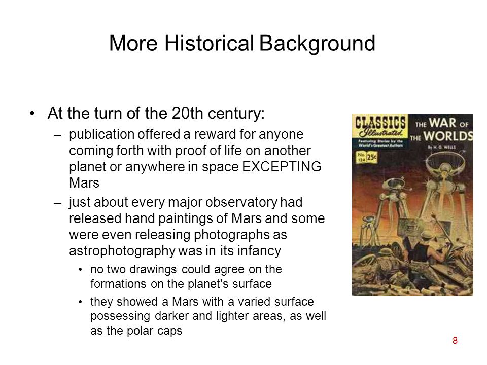 8 More Historical Background At the turn of the 20th century: –publication offered a reward for anyone coming forth with proof of life on another planet or anywhere in space EXCEPTING Mars –just about every major observatory had released hand paintings of Mars and some were even releasing photographs as astrophotography was in its infancy no two drawings could agree on the formations on the planet s surface they showed a Mars with a varied surface possessing darker and lighter areas, as well as the polar caps