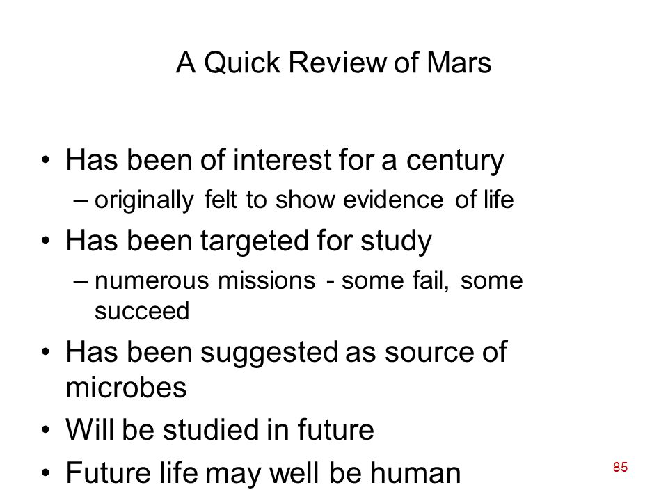 85 A Quick Review of Mars Has been of interest for a century –originally felt to show evidence of life Has been targeted for study –numerous missions - some fail, some succeed Has been suggested as source of microbes Will be studied in future Future life may well be human