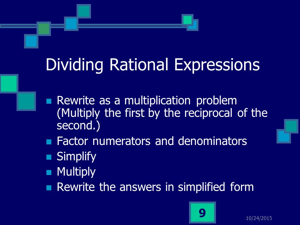 10/24/ Dividing Rational Expressions Rewrite as a multiplication problem (Multiply the first by the reciprocal of the second.) Factor numerators and denominators Simplify Multiply Rewrite the answers in simplified form
