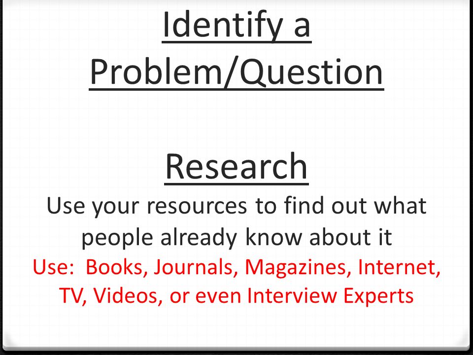 Identify a Problem/Question Research Use your resources to find out what people already know about it Use: Books, Journals, Magazines, Internet, TV, Videos, or even Interview Experts
