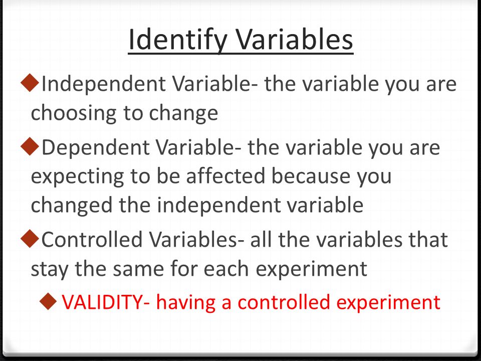 Identify Variables  Independent Variable- the variable you are choosing to change  Dependent Variable- the variable you are expecting to be affected because you changed the independent variable  Controlled Variables- all the variables that stay the same for each experiment  VALIDITY- having a controlled experiment