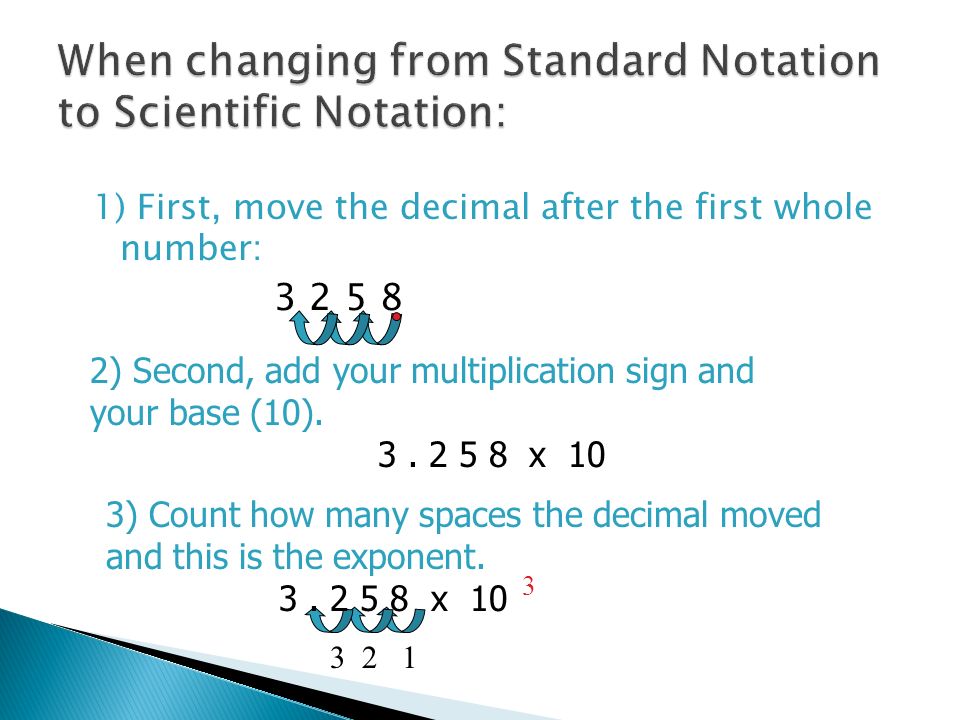 1) First, move the decimal after the first whole number: ) Second, add your multiplication sign and your base (10).