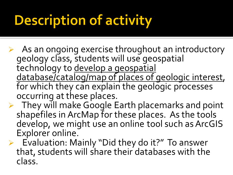  As an ongoing exercise throughout an introductory geology class, students will use geospatial technology to develop a geospatial database/catalog/map of places of geologic interest, for which they can explain the geologic processes occurring at these places.